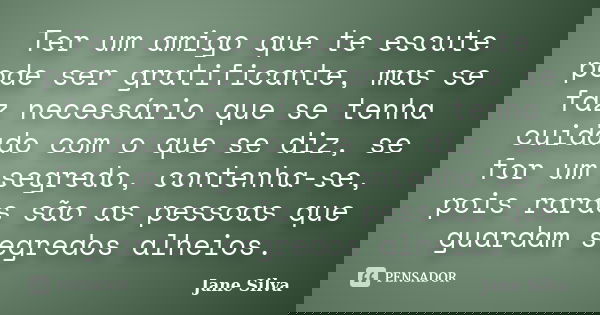 Ter um amigo que te escute pode ser gratificante, mas se faz necessário que se tenha cuidado com o que se diz, se for um segredo, contenha-se, pois raras são as... Frase de Jane Silva.