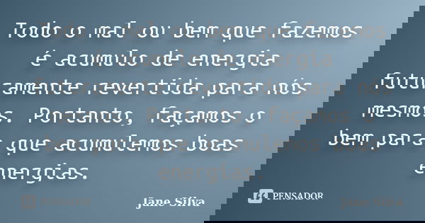 Todo o mal ou bem que fazemos é acumulo de energia futuramente revertida para nós mesmos. Portanto, façamos o bem para que acumulemos boas energias.... Frase de Jane Silva.