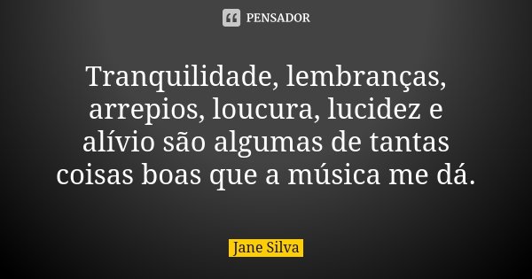 Tranquilidade, lembranças, arrepios, loucura, lucidez e alívio são algumas de tantas coisas boas que a música me dá.... Frase de Jane Silva.