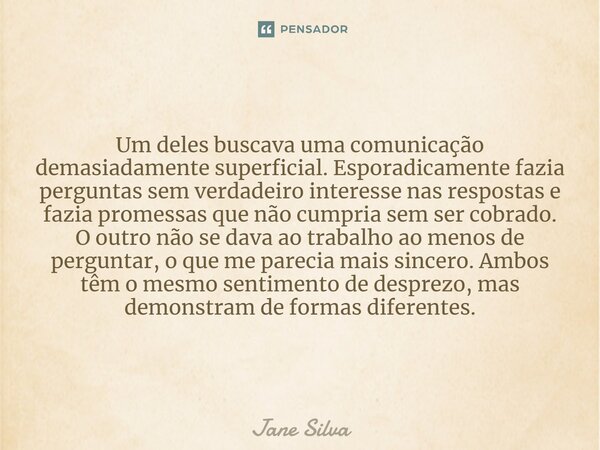 ⁠Um deles buscava uma comunicação demasiadamente superficial. Esporadicamente fazia perguntas sem verdadeiro interesse nas respostas e fazia promessas que não c... Frase de Jane Silva.