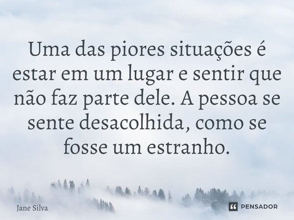⁠Uma das piores situações é estar em um lugar e sentir que não faz parte dele. A pessoa se sente desacolhida, como se fosse um estranho.... Frase de Jane Silva.