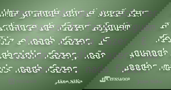 Uma grande dor é você ter a chance de fazer alguém feliz e nada fazer. E quando decidir fazer, não poder mais nada fazer.... Frase de Jane Silva.