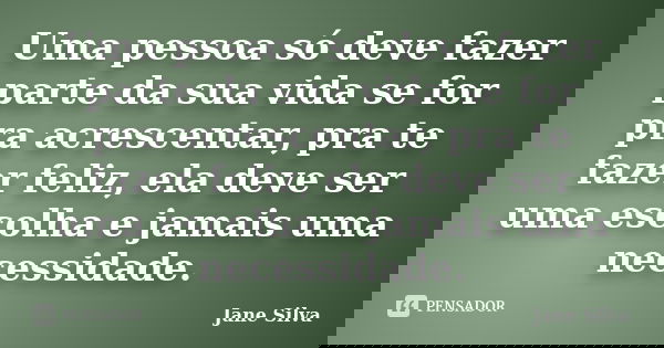 Uma pessoa só deve fazer parte da sua vida se for pra acrescentar, pra te fazer feliz, ela deve ser uma escolha e jamais uma necessidade.... Frase de Jane Silva.