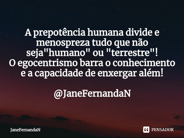 ⁠A prepotência humana divide e menospreza tudo que não seja "humano" ou "terrestre"! O egocentrismo barra o conhecimento e a capacidade de e... Frase de JaneFernandaN.