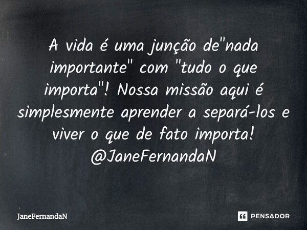 ⁠A vida é uma junção de "nada importante" com "tudo o que importa"! Nossa missão aqui é simplesmente aprender a separá-los e viver o que de ... Frase de JaneFernandaN.