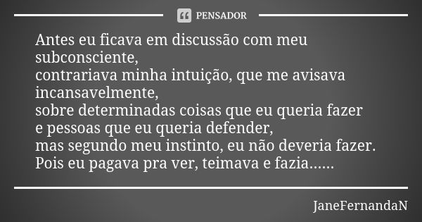 Antes eu ficava em discussão com meu subconsciente, contrariava minha intuição, que me avisava incansavelmente, sobre determinadas coisas que eu queria fazer e ... Frase de JaneFernandaN.