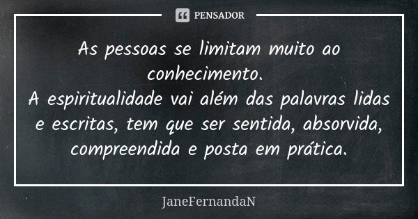 As pessoas se limitam muito ao conhecimento. A espiritualidade vai além das palavras lidas e escritas, tem que ser sentida, absorvida, compreendida e posta em p... Frase de JaneFernandaN.