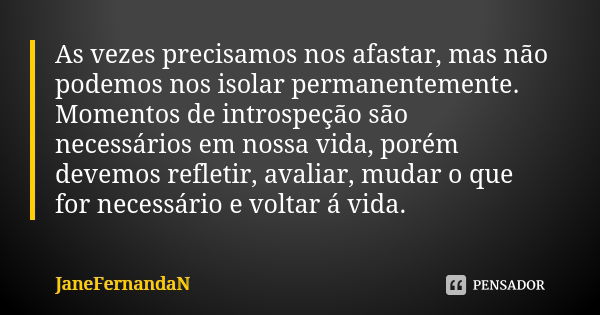 As vezes precisamos nos afastar, mas não podemos nos isolar permanentemente. Momentos de introspeção são necessários em nossa vida, porém devemos refletir, aval... Frase de JaneFernandaN.