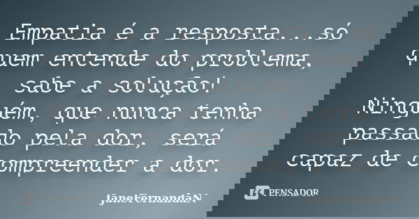 Empatia é a resposta...só quem entende do problema, sabe a solução! Ninguém, que nunca tenha passado pela dor, será capaz de compreender a dor.... Frase de JaneFernandaN.