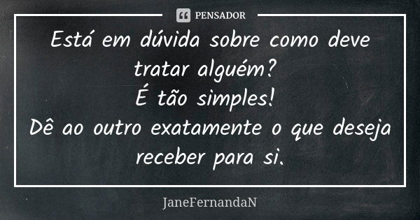 Está em dúvida sobre como deve tratar alguém? É tão simples! Dê ao outro exatamente o que deseja receber para si.... Frase de JaneFernandaN.