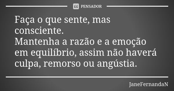 Faça o que sente, mas consciente. Mantenha a razão e a emoção em equilíbrio, assim não haverá culpa, remorso ou angústia.... Frase de JaneFernandaN.