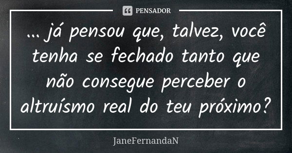 ... já pensou que, talvez, você tenha se fechado tanto que não consegue perceber o altruísmo real do teu próximo?... Frase de JaneFernandaN.