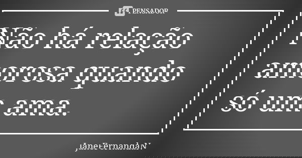 Não há relação amorosa quando só um ama.... Frase de JaneFernandaN.