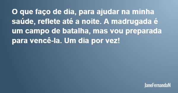 O que faço de dia, para ajudar na minha saúde, reflete até a noite. A madrugada é um campo de batalha, mas vou preparada para vencê-la. Um dia por vez!... Frase de JaneFernandaN.