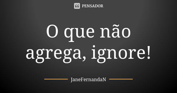 O que não agrega, ignore!... Frase de JaneFernandaN.