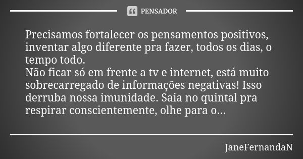 Precisamos fortalecer os pensamentos positivos, inventar algo diferente pra fazer, todos os dias, o tempo todo. Não ficar só em frente a tv e internet, está mui... Frase de JaneFernandaN.