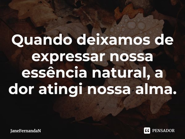 ⁠Quando deixamos de expressar nossa essência natural, a dor atingi nossa alma.... Frase de JaneFernandaN.