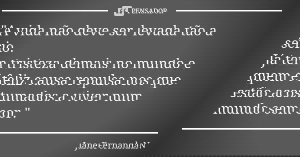 "A vida não deve ser levada tão a sério. Já tem tristeza demais no mundo e quem é feliz causa repulsa nos que estão acostumados a viver num mundo sem cor.&... Frase de JaneFernandaN.