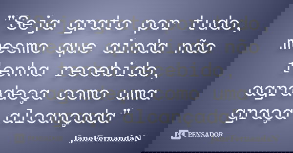 "Seja grato por tudo, mesmo que ainda não tenha recebido, agradeça como uma graça alcançada"... Frase de JaneFernandaN.