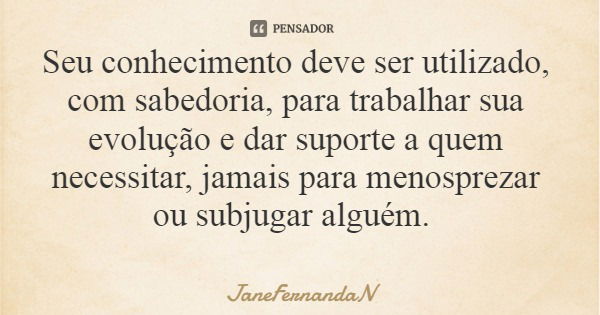 Seu conhecimento deve ser utilizado, com sabedoria, para trabalhar sua evolução e dar suporte a quem necessitar, jamais para menosprezar ou subjugar alguém.... Frase de JaneFernandaN.