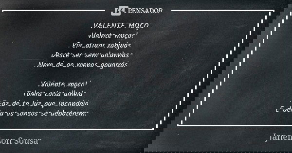 VALENTE MOÇO Valente moço! Por aturar rabujas Deste ser sem alcunhas Nem de ao menos aguarrás. Valente moço! Tolera coisa alheia Faz de te luz que incandeia E d... Frase de Janeilson Sousa.