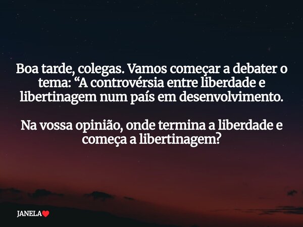 ⁠Boa tarde, colegas. Vamos começar a debater o tema: “A controvérsia entre liberdade e libertinagem num país em desenvolvimento. Na vossa opinião, onde termina ... Frase de JANELA.
