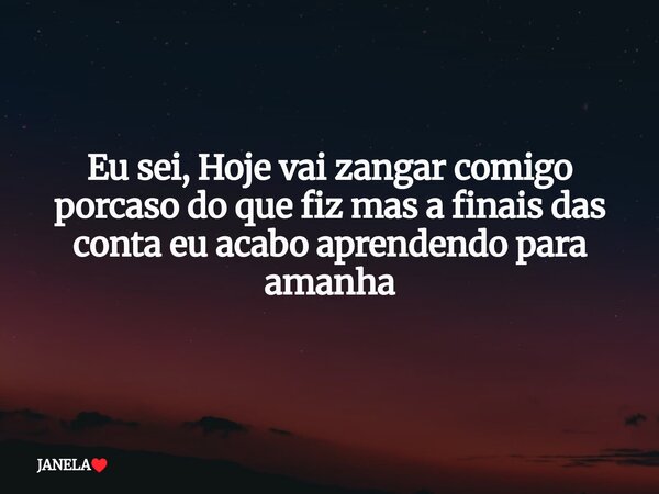 Eu sei, Hoje vai zangar comigo porcaso do que fiz mas a finais das conta eu acabo aprendendo para amanha... Frase de JANELA.