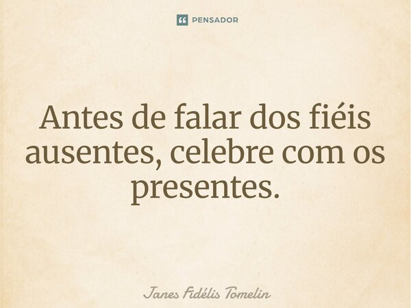 ⁠Antes de falar dos fiéis ausentes, celebre com os presentes.... Frase de Janes Fidélis Tomelin.