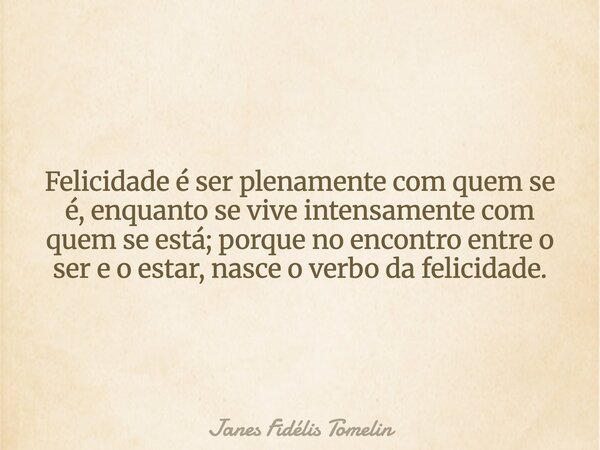 Felicidade é ser plenamente com quem se é, enquanto se vive intensamente com quem se está; porque no encontro entre o ser e o estar, nasce o verbo da felicidade... Frase de Janes Fidélis Tomelin.