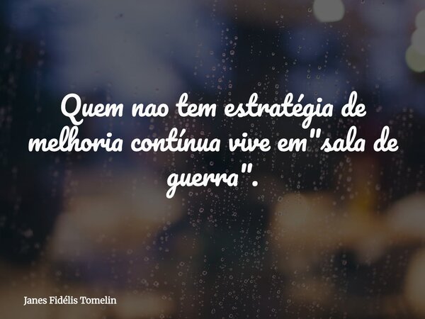 Quem nao tem estratégia de melhoria contínua vive em "sala de guerra".... Frase de Janes Fidélis Tomelin.