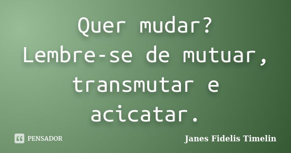 Quer mudar? Lembre-se de mutuar, transmutar e acicatar.... Frase de Janes Fidelis Timelin.