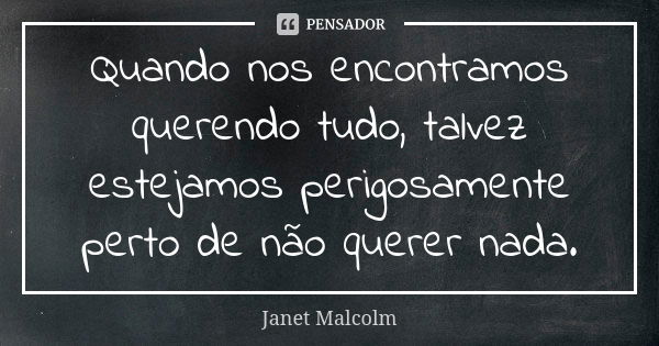 Quando nos encontramos querendo tudo, talvez estejamos perigosamente perto de não querer nada.... Frase de Janet Malcolm.