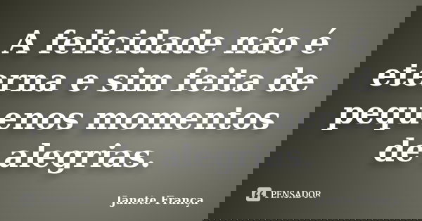 A felicidade não é eterna e sim feita de pequenos momentos de alegrias.... Frase de Janete França.