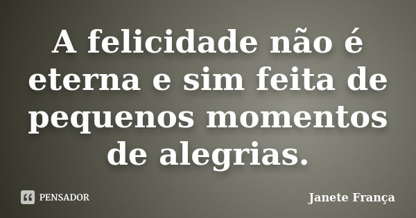 A felicidade não é eterna e sim feita de pequenos momentos de alegrias.... Frase de Janete França.