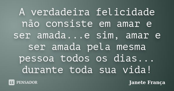 A verdadeira felicidade não consiste em amar e ser amada...e sim, amar e ser amada pela mesma pessoa todos os dias... durante toda sua vida!... Frase de Janete França.