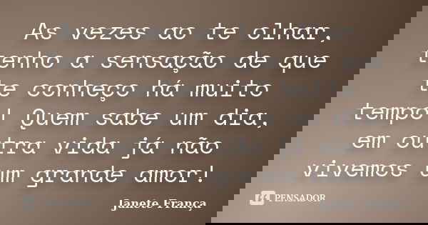 As vezes ao te olhar, tenho a sensação de que te conheço há muito tempo! Quem sabe um dia, em outra vida já não vivemos um grande amor!... Frase de Janete França.