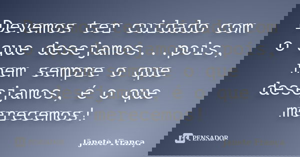 Devemos ter cuidado com o que desejamos...pois, nem sempre o que desejamos, é o que merecemos!... Frase de Janete França.