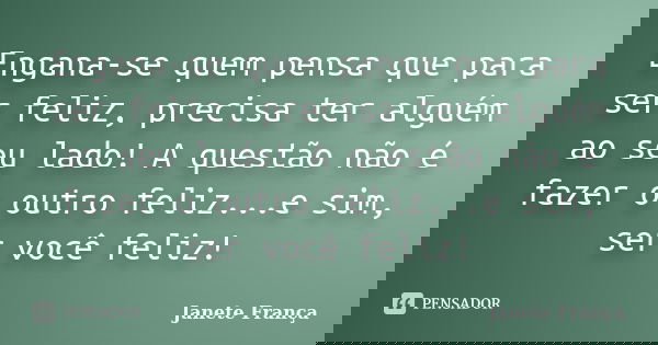 Engana-se quem pensa que para ser feliz, precisa ter alguém ao seu lado! A questão não é fazer o outro feliz...e sim, ser você feliz!... Frase de Janete França.