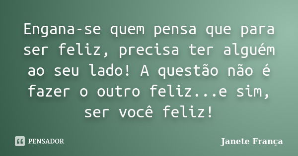 Engana-se quem pensa que para ser feliz, precisa ter alguém ao seu lado! A questão não é fazer o outro feliz...e sim, ser você feliz!... Frase de Janete França.