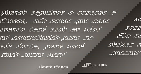 Quando seguimos o coração e sofremos, não pense que esse sofrimento terá sido em vão! Ele terá contribuído para te deixar mais forte, para você encarar tudo out... Frase de Janete França.