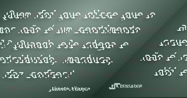 Quem foi que disse que o amor não é um sentimento cruel? Quando ele chega e não é retribuído, machuca, dói e faz sofrer!... Frase de Janete França.