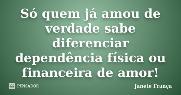 Só quem já amou de verdade sabe diferenciar dependência física ou financeira de amor!... Frase de Janete França.