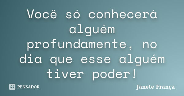 Você só conhecerá alguém profundamente, no dia que esse alguém tiver poder!... Frase de Janete França.