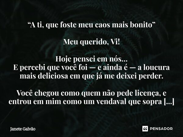 “A ti, que foste meu caos mais bonito” Meu querido, Vi! Hoje pensei em nós… E percebi que você foi — e ainda é — a loucura mais deliciosa em que já me deixei pe... Frase de Janete Galvão.