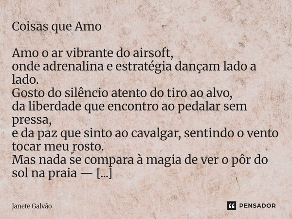 Coisas que Amo Amo o ar vibrante do airsoft, onde adrenalina e estratégia dançam lado a lado. Gosto do silêncio atento do tiro ao alvo, da liberdade que encont... Frase de Janete Galvão.