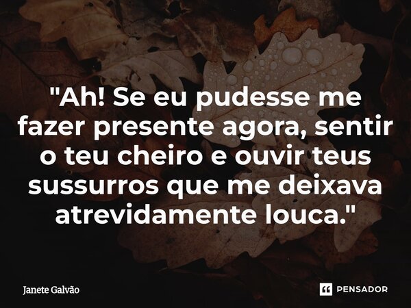 "⁠Ah! Se eu pudesse me fazer presente agora, sentir o teu cheiro e ouvir teus sussurros que me deixava atrevidamente louca."... Frase de Janete Galvão.
