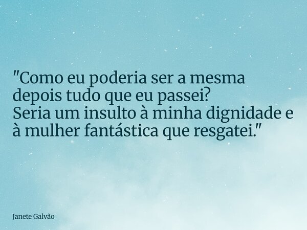"Como eu poderia ser a mesma depois tudo que eu passei? Seria um insulto à minha dignidade e à mulher fantástica que resgatei."... Frase de Janete Galvão.