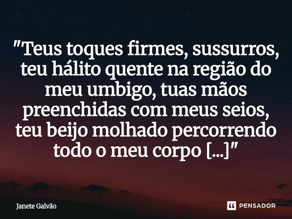 "⁠Teus toques firmes, sussurros, teu hálito quente na região do meu umbigo, tuas mãos preenchidas com meus seios, teu beijo molhado percorrendo todo o meu ... Frase de Janete Galvão.