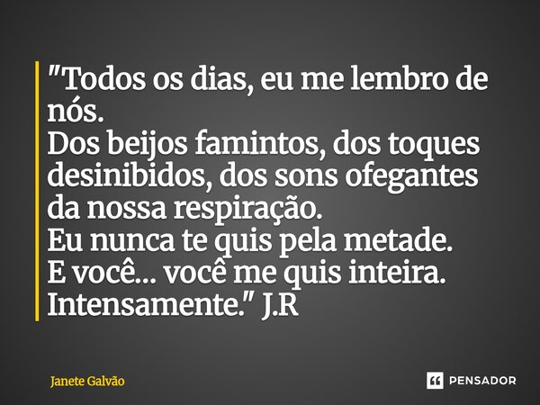 "Todos os dias, eu me lembro de nós. Dos beijos famintos, dos toques desinibidos, dos sons ofegantes da nossa respiração. Eu nunca te quis pela metade. E ... Frase de Janete Galvão.