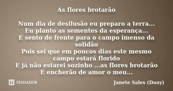 As flores brotarão Num dia de desilusão eu preparo a terra... Eu planto as sementes da esperança... E sento de frente para o campo imenso da solidão Pois sei qu... Frase de Janete Sales 